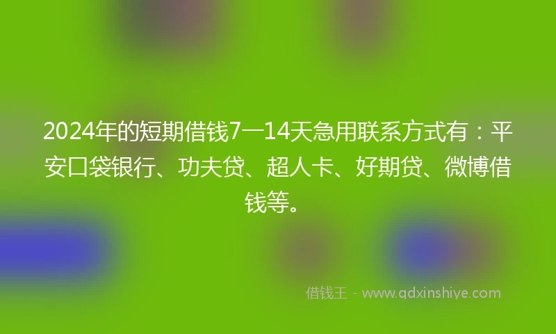 2024年的短期借钱7一14天急用联系方式有：平安口袋银行、功夫贷、超人卡、好期贷、微博借钱等。