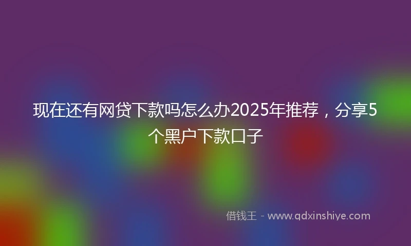 现在还有网贷下款吗怎么办2025年推荐，分享5个黑户下款口子