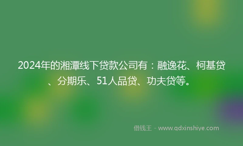 2024年的湘潭线下贷款公司有：融逸花、柯基贷、分期乐、51人品贷、功夫贷等。