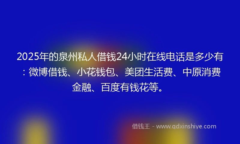 2025年的泉州私人借钱24小时在线电话是多少有：微博借钱、小花钱包、美团生活费、中原消费金融、百度有钱花等。