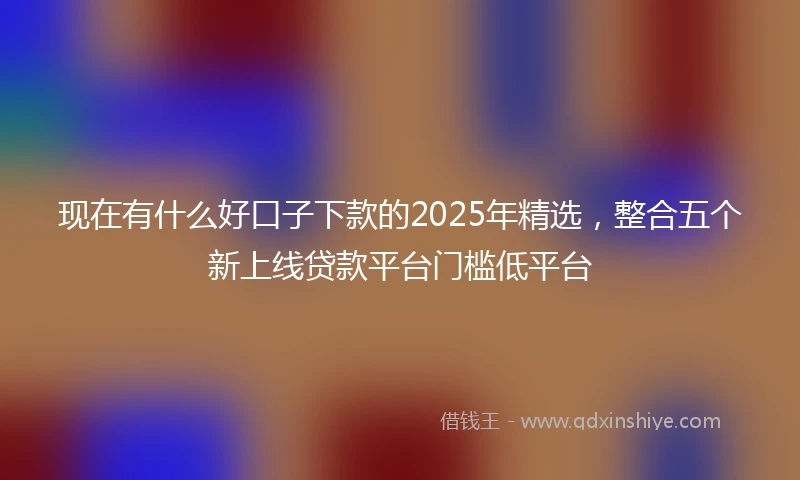 现在有什么好口子下款的2025年精选，整合五个新上线贷款平台门槛低平台