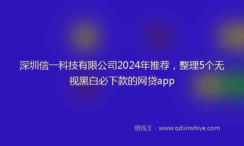 深圳信一科技有限公司2024年推荐，整理5个无视黑白必下款的网贷app