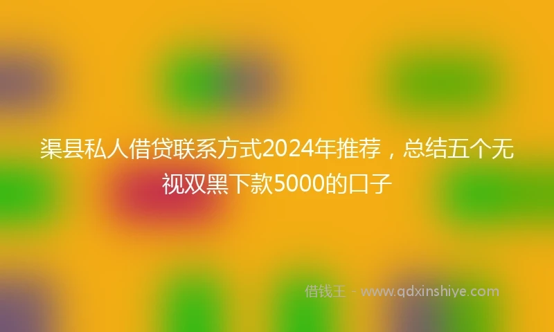 渠县私人借贷联系方式2024年推荐，总结五个无视双黑下款5000的口子