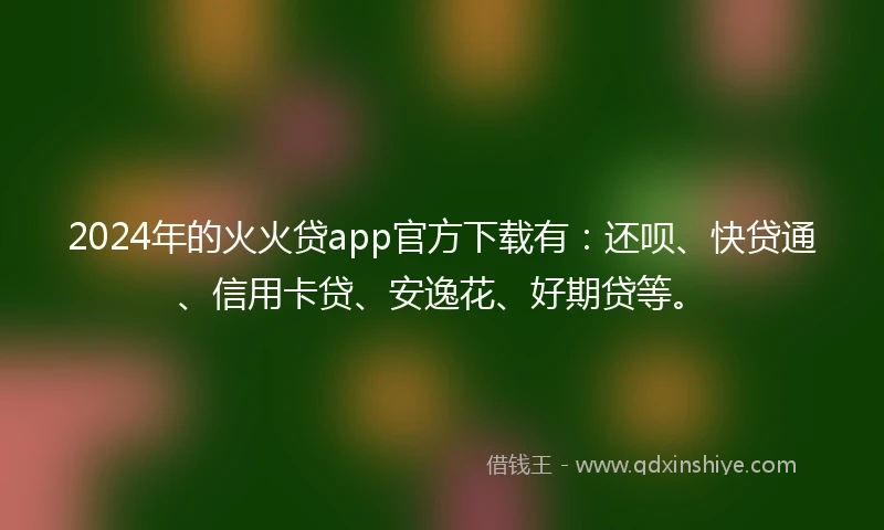 2024年的火火贷app官方下载有：还呗、快贷通、信用卡贷、安逸花、好期贷等。