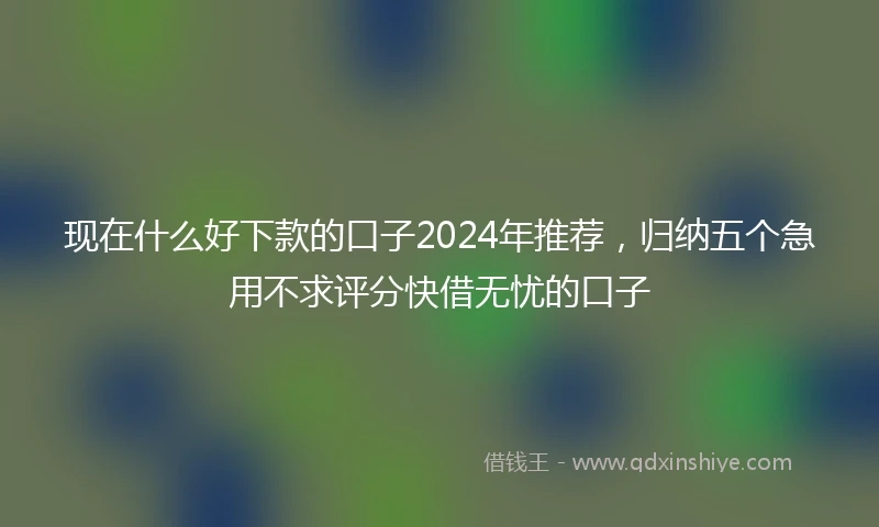 现在什么好下款的口子2024年推荐，归纳五个急用不求评分快借无忧的口子