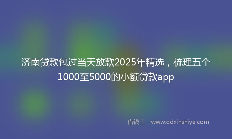 济南贷款包过当天放款2025年精选，梳理五个1000至5000的小额贷款app