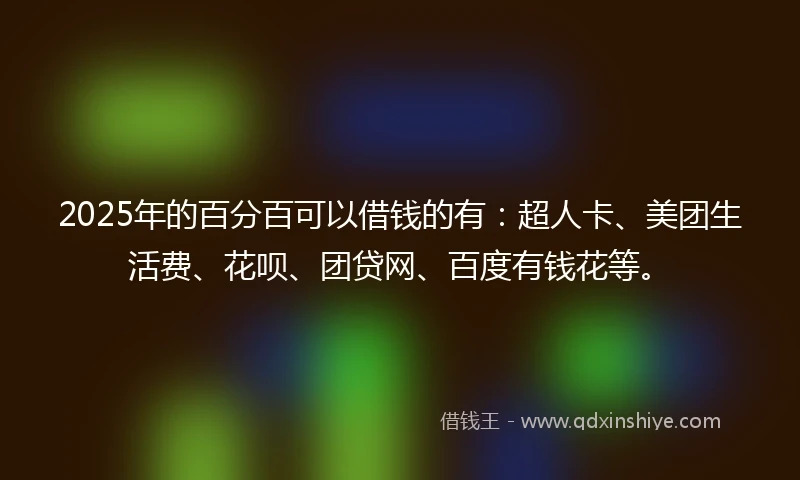 2025年的百分百可以借钱的有：超人卡、美团生活费、花呗、团贷网、百度有钱花等。