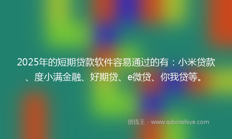 2025年的短期贷款软件容易通过的有：小米贷款、度小满金融、好期贷、e微贷、你我贷等。