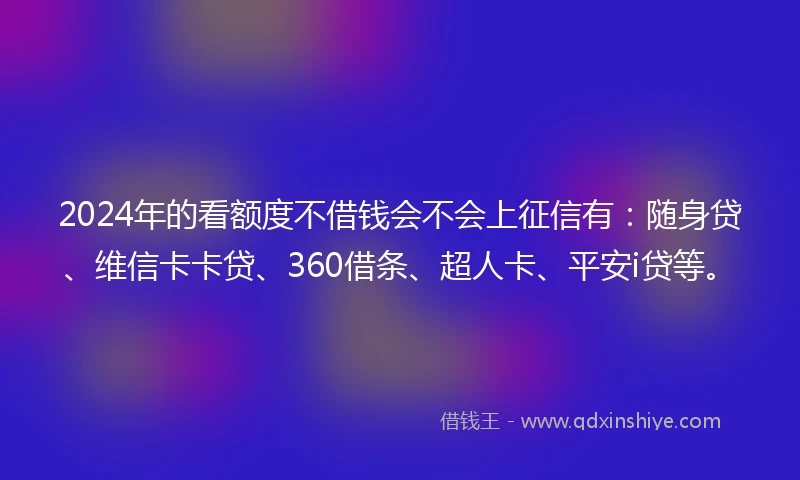 2024年的看额度不借钱会不会上征信有：随身贷、维信卡卡贷、360借条、超人卡、平安i贷等。