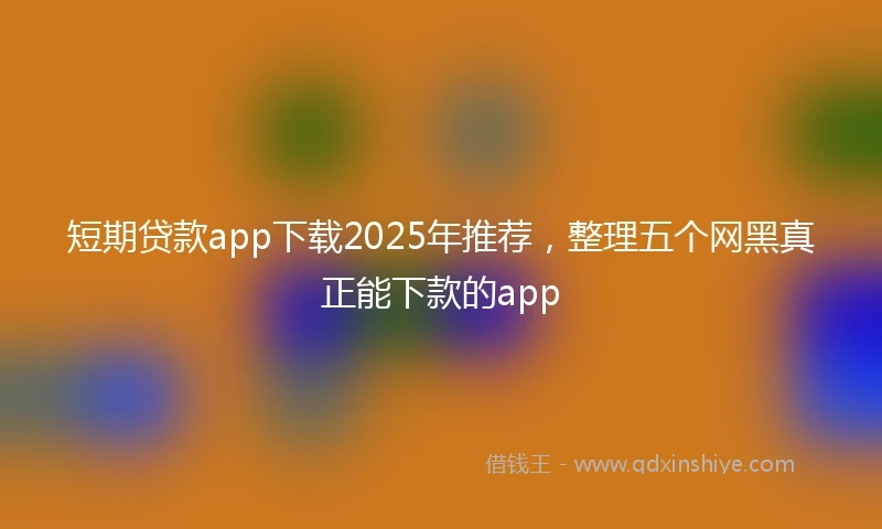 短期贷款app下载2025年推荐，整理五个网黑真正能下款的app