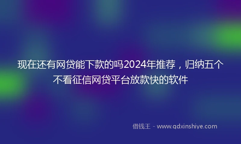 现在还有网贷能下款的吗2024年推荐，归纳五个不看征信网贷平台放款快的软件