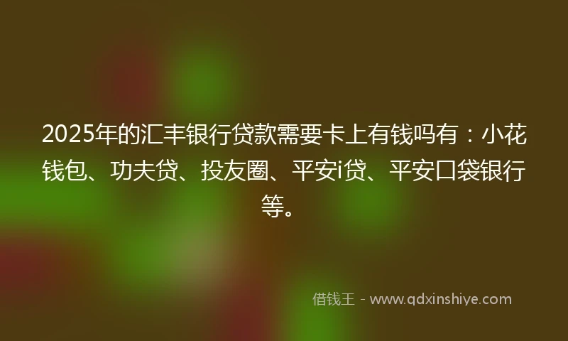 2025年的汇丰银行贷款需要卡上有钱吗有：小花钱包、功夫贷、投友圈、平安i贷、平安口袋银行等。