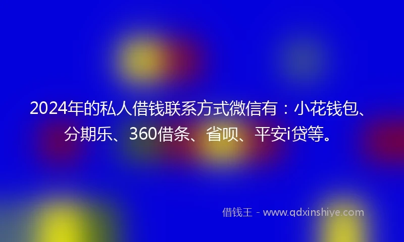 2024年的私人借钱联系方式微信有：小花钱包、分期乐、360借条、省呗、平安i贷等。