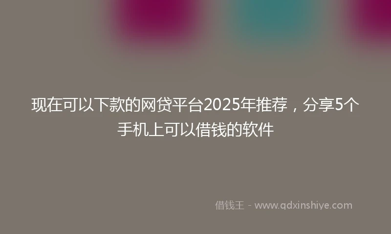 现在可以下款的网贷平台2025年推荐,分享5个手机上可以借钱的软件