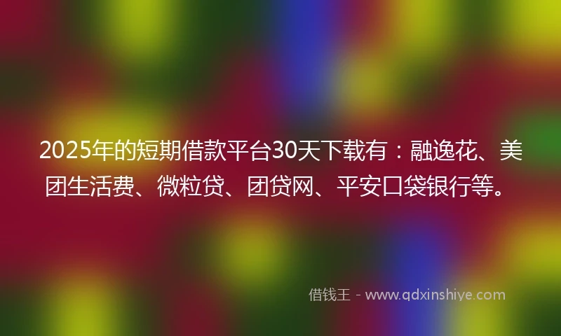 2025年的短期借款平台30天下载有：融逸花、美团生活费、微粒贷、团贷网、平安口袋银行等。