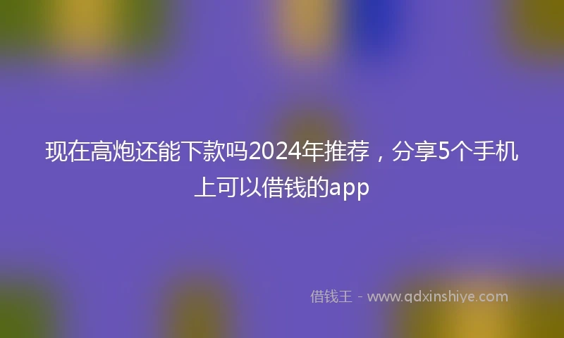 现在高炮还能下款吗2024年推荐，分享5个手机上可以借钱的app