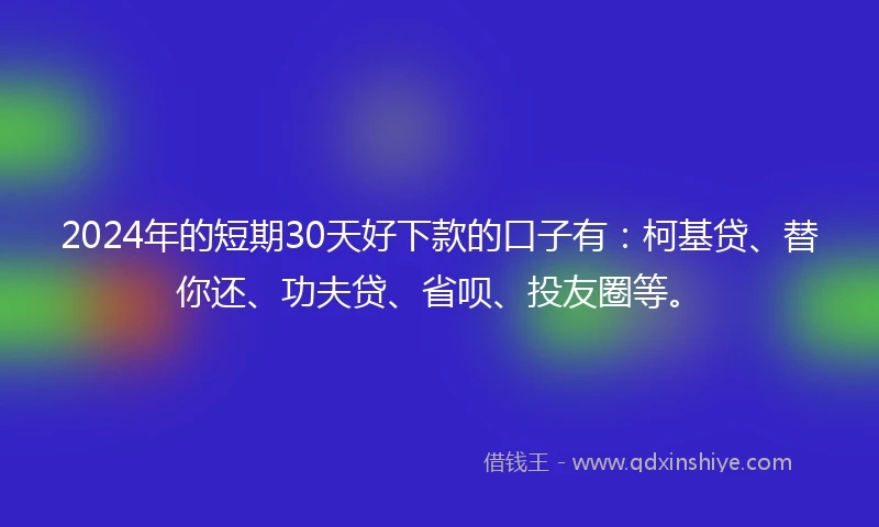 2024年的短期30天好下款的口子有：柯基贷、替你还、功夫贷、省呗、投友圈等。