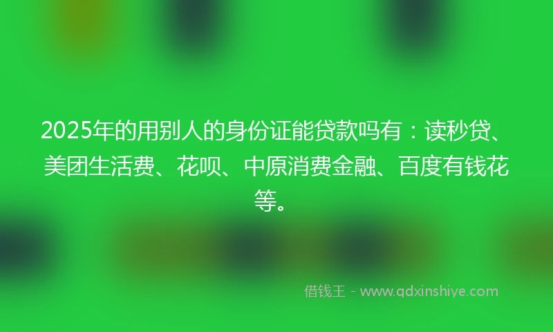 2025年的用别人的身份证能贷款吗有：读秒贷、美团生活费、花呗、中原消费金融、百度有钱花等。