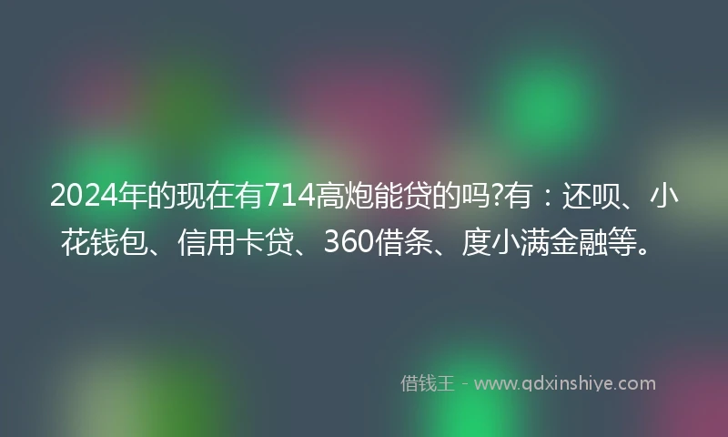 2024年的现在有714高炮能贷的吗?有：还呗、小花钱包、信用卡贷、360借条、度小满金融等。