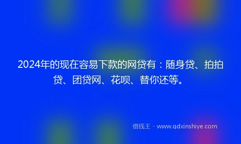 2024年的现在容易下款的网贷有：随身贷、拍拍贷、团贷网、花呗、替你还等。