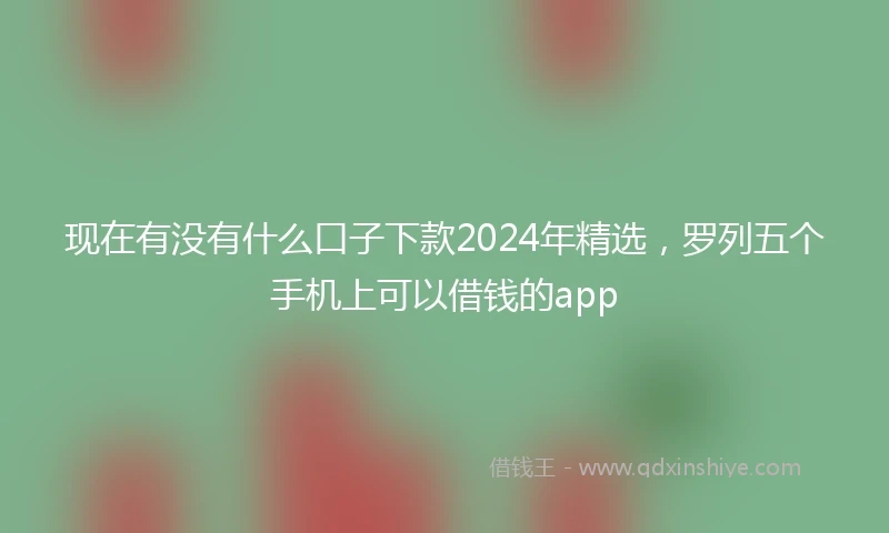现在有没有什么口子下款2024年精选，罗列五个手机上可以借钱的app