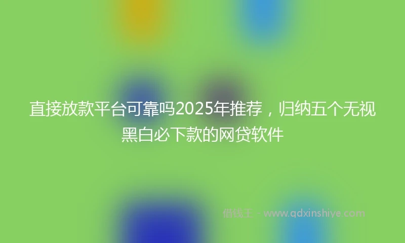 直接放款平台可靠吗2025年推荐，归纳五个无视黑白必下款的网贷软件