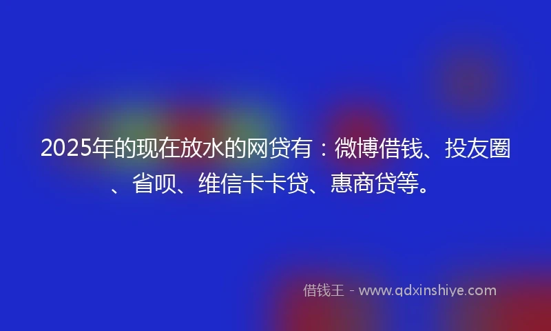 2025年的现在放水的网贷有：微博借钱、投友圈、省呗、维信卡卡贷、惠商贷等。