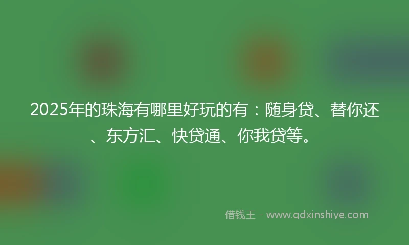 2025年的珠海有哪里好玩的有:随身贷、替你还、东方汇、快贷通、你我贷等。