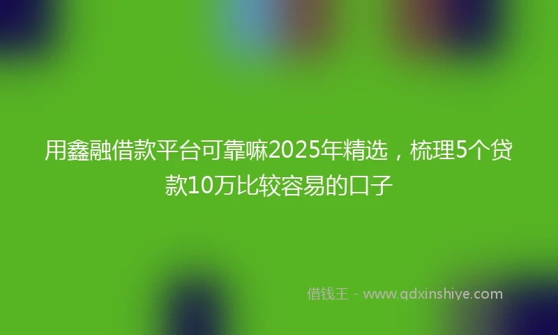 用鑫融借款平台可靠嘛2025年精选,梳理5个贷款10万比较容易的口子