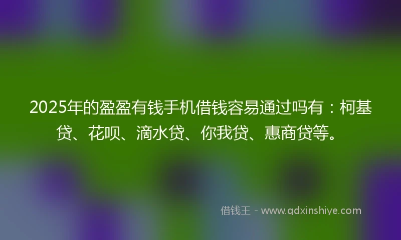 2025年的盈盈有钱手机借钱容易通过吗有：柯基贷、花呗、滴水贷、你我贷、惠商贷等。