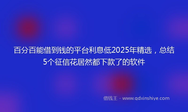 百分百能借到钱的平台利息低2025年精选，总结5个征信花居然都下款了的软件