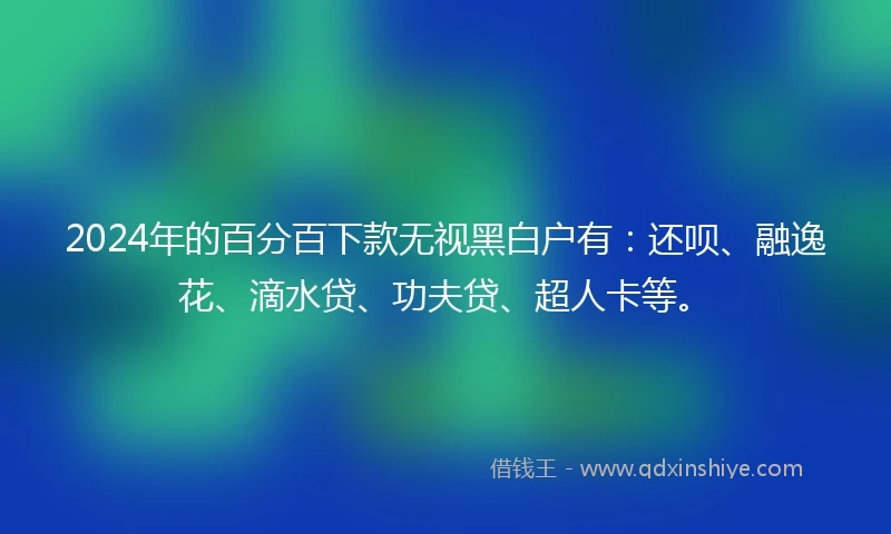 2024年的百分百下款无视黑白户有：还呗、融逸花、滴水贷、功夫贷、超人卡等。