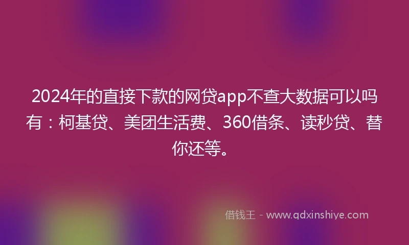 2024年的直接下款的网贷app不查大数据可以吗有：柯基贷、美团生活费、360借条、读秒贷、替你还等。