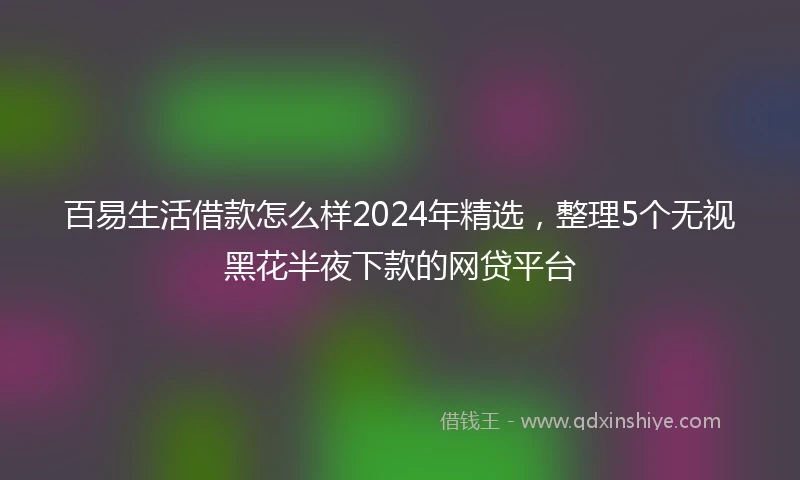 百易生活借款怎么样2024年精选，整理5个无视黑花半夜下款的网贷平台