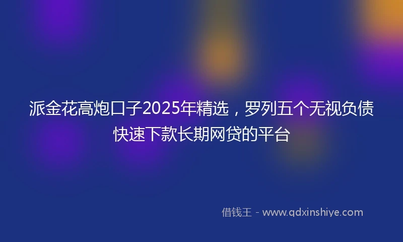 派金花高炮口子2025年精选，罗列五个无视负债快速下款长期网贷的平台