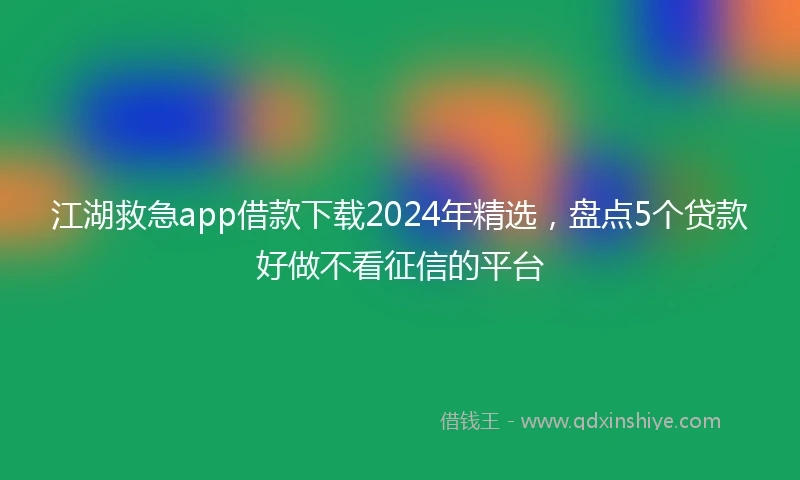 江湖救急app借款下载2024年精选，盘点5个贷款好做不看征信的平台