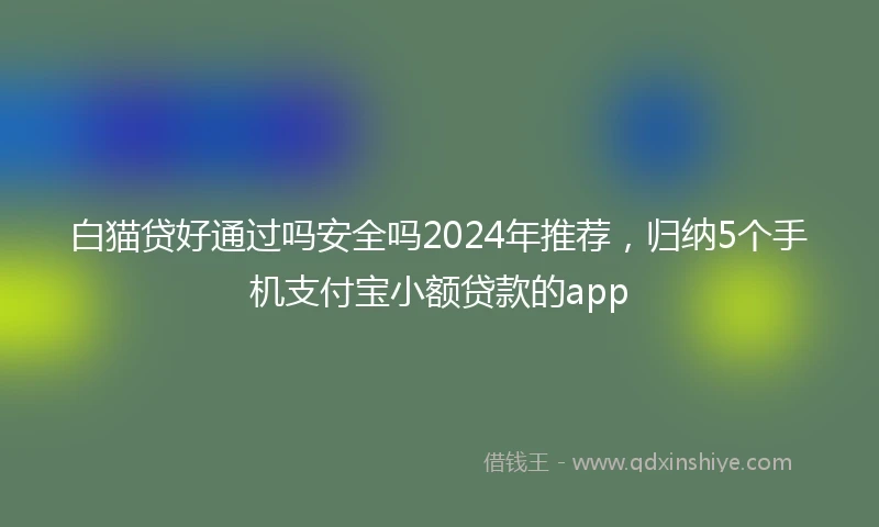 白猫贷好通过吗安全吗2024年推荐，归纳5个手机支付宝小额贷款的app