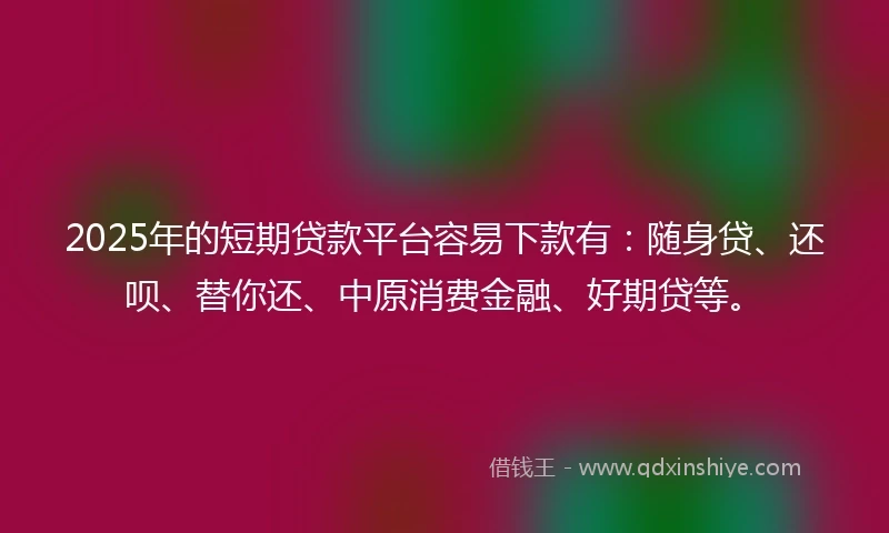 2025年的短期贷款平台容易下款有：随身贷、还呗、替你还、中原消费金融、好期贷等。