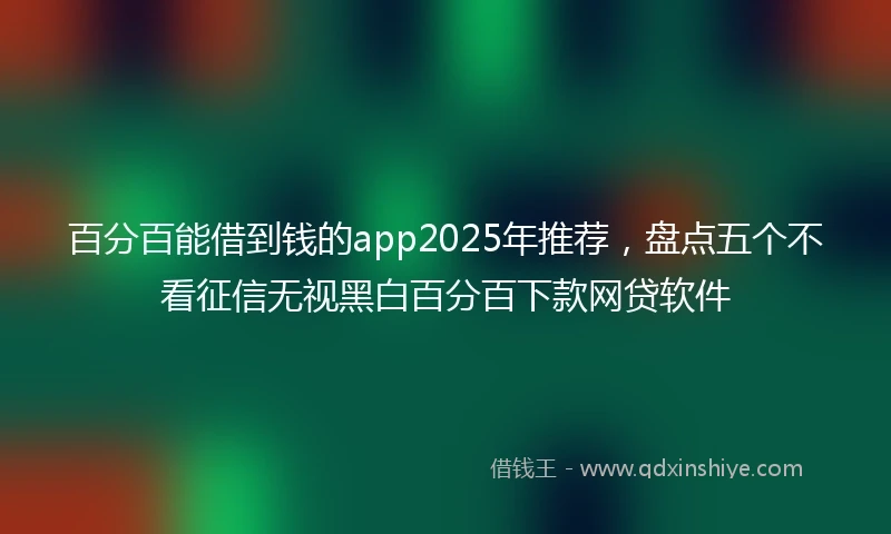 百分百能借到钱的app2025年推荐，盘点五个不看征信无视黑白百分百下款网贷软件