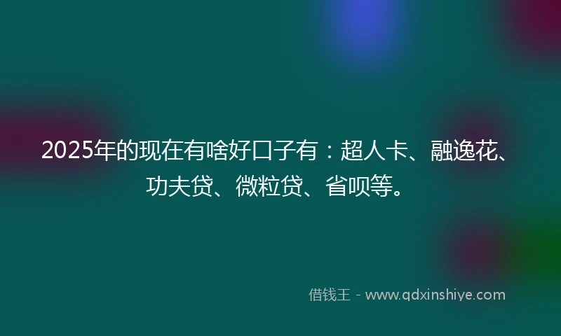 2025年的现在有啥好口子有：超人卡、融逸花、功夫贷、微粒贷、省呗等。