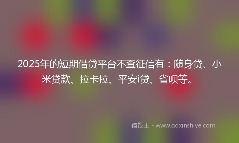 2025年的短期借贷平台不查征信有：随身贷、小米贷款、拉卡拉、平安i贷、省呗等。