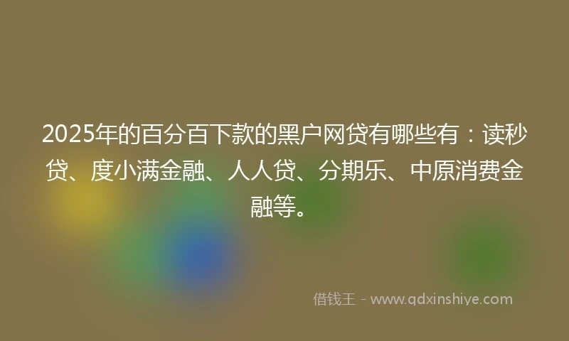 2025年的百分百下款的黑户网贷有哪些有：读秒贷、度小满金融、人人贷、分期乐、中原消费金融等。