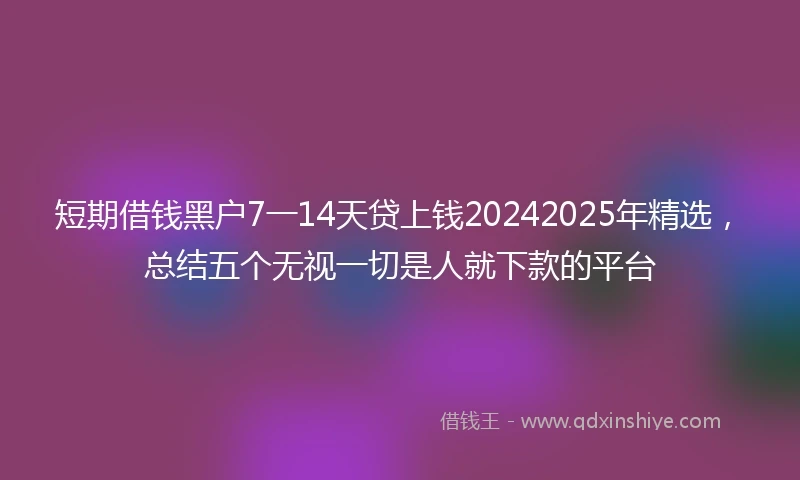 短期借钱黑户7一14天贷上钱20242025年精选，总结五个无视一切是人就下款的平台