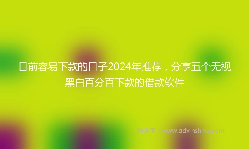 目前容易下款的口子2024年推荐，分享五个无视黑白百分百下款的借款软件