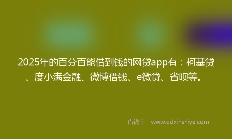 2025年的百分百能借到钱的网贷app有：柯基贷、度小满金融、微博借钱、e微贷、省呗等。