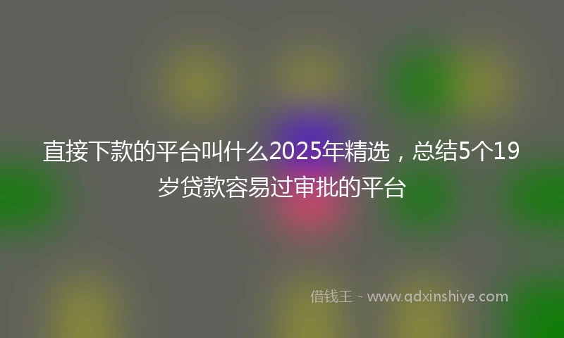 直接下款的平台叫什么2025年精选，总结5个19岁贷款容易过审批的平台