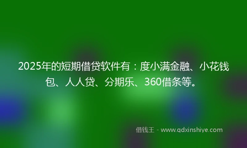 2025年的短期借贷软件有：度小满金融、小花钱包、人人贷、分期乐、360借条等。