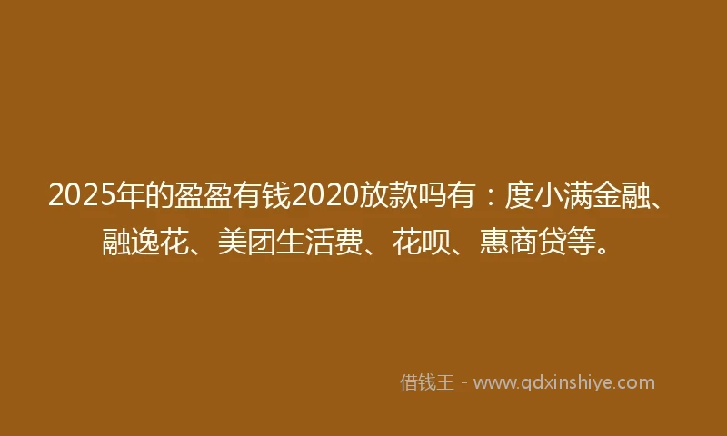 2025年的盈盈有钱2020放款吗有：度小满金融、融逸花、美团生活费、花呗、惠商贷等。