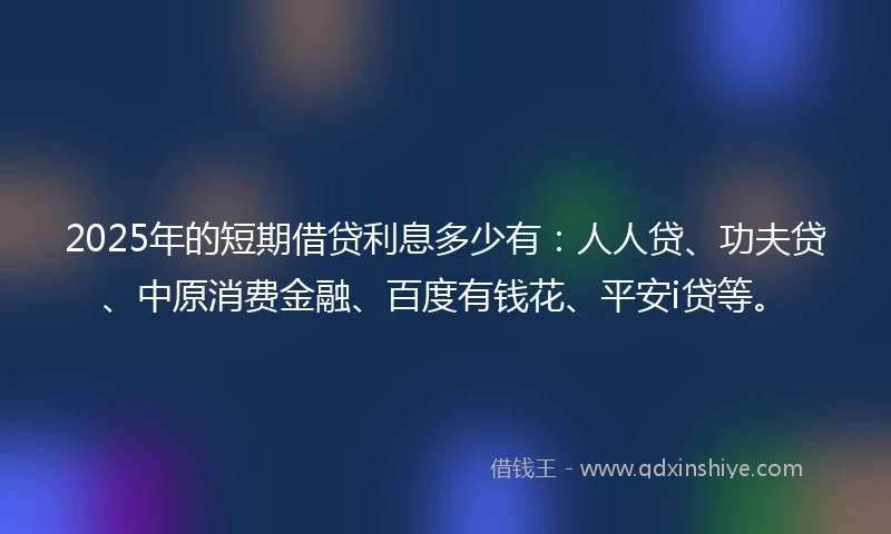 2025年的短期借贷利息多少有：人人贷、功夫贷、中原消费金融、百度有钱花、平安i贷等。