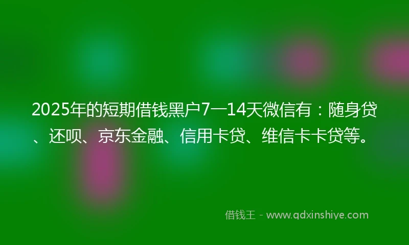 2025年的短期借钱黑户7一14天微信有：随身贷、还呗、京东金融、信用卡贷、维信卡卡贷等。